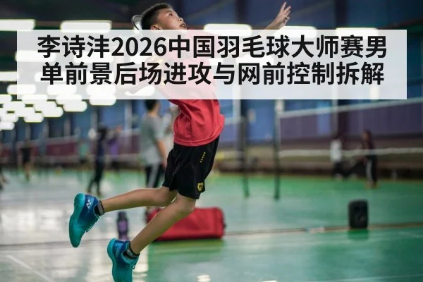 李诗沣2026中国羽毛球大师赛男单前景后场进攻与网前控制拆解 | jiuyou game