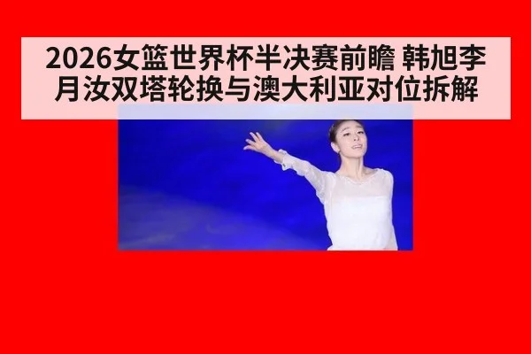 2026女篮世界杯半决赛前瞻 韩旭李月汝双塔轮换与澳大利亚对位拆解 | jiuyou game
