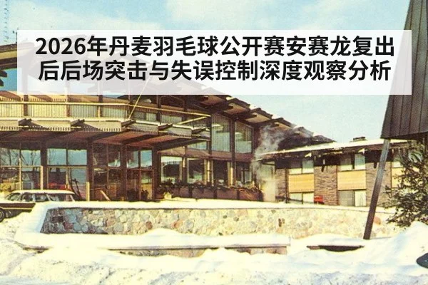 2026年丹麦羽毛球公开赛安赛龙复出后后场突击与失误控制深度观察分析